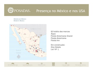 Presença no México e nos USA




        92 hotéis das marcas
        Áqua
        Fiesta Americana Grand
        Fiesta Americana
        Fiesta Inn

        Em construção:
        One Hotels
        Lat 19º :)
 