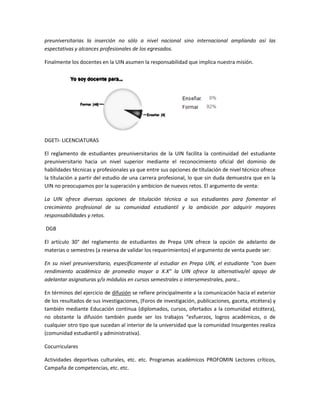 preuniversitarias la inserción no sólo a nivel nacional sino internacional ampliando así las 
espectativas y alcances profesionales de los egresados. 
Finalmente los docentes en la UIN asumen la responsabilidad que implica nuestra misión. 
DGETI- LICENCIATURAS 
El reglamento de estudiantes preuniversitarios de la UIN facilita la continuidad del estudiante 
preuniversitario hacia un nivel superior mediante el reconocimiento oficial del dominio de 
habilidades técnicas y profesionales ya que entre sus opciones de títulación de nivel técnico ofrece 
la títulación a partir del estudio de una carrera profesional, lo que sin duda demuestra que en la 
UIN no preocupamos por la superación y ambicion de nuevos retos. El argumento de venta: 
La UIN ofrece diversas opciones de titulación técnica a sus estudiantes para fomentar el 
crecimiento profesional de su comunidad estudiantil y la ambición por adquirir mayores 
responsabilidades y retos. 
DGB 
El artículo 30° del reglamento de estudiantes de Prepa UIN ofrece la opción de adelanto de 
materias o semestres (a reserva de validar los requerimientos) el argumento de venta puede ser: 
En su nivel preuniversitario, específicamente al estudiar en Prepa UIN, el estudiante “con buen 
rendimiento académico de promedio mayor a X.X” la UIN ofrece la alternativa/el apoyo de 
adelantar asignaturas y/o módulos en cursos semestrales o intersemestrales, para... 
En términos del ejercicio de difusión se refiere principalmente a la comunicación hacia el exterior 
de los resultados de sus investigaciones, (Foros de investigación, publicaciones, gaceta, etcétera) y 
también mediante Educación continua (diplomados, cursos, ofertados a la comunidad etcétera), 
no obstante la difusión también puede ser los trabajos “esfuerzos, logros académicos, o de 
cualquier otro tipo que sucedan al interior de la universidad que la comunidad Insurgentes realiza 
(comunidad estudiantil y administrativa). 
Cocurriculares 
Actividades deportivas culturales, etc. etc. Programas académicos PROFOMIN Lectores críticos, 
Campaña de competencias, etc. etc. 
