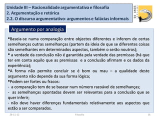 Argumento por analogia
Baseia-se numa comparação entre objectos diferentes e inferem de certas
semelhanças outras semelhanças (partem da ideia de que se diferentes coisas
são semelhantes em determinados aspectos, também o serão noutros);
 a verdade da conclusão não é garantida pela verdade das premissas (há que
ter em conta aquilo que as premissas e a conclusão afirmam e os dados da
experiência);
A forma não permite concluir se é bom ou mau – a qualidade deste
argumento não depende da sua forma lógica;
Podem ser fortes ou fracos:
- a comparação tem de se basear num número razoável de semelhanças;
- as semelhanças apontadas devem ser relevantes para a conclusão que se
quer inferir;
- não deve haver diferenças fundamentais relativamente aos aspectos que
estão a ser comparados.
28-11-12                           Filosofia                             16
 