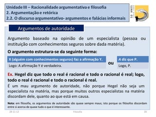 Argumentos de autoridade
Argumento baseado na opinião de um especialista (pessoa ou
instituição com conhecimentos seguros sobre dada matéria).
O argumento estrutura-se da seguinte forma:
X (alguém com conhecimentos seguros) faz a afirmação Y.                            A diz que P.
Logo: A afirmação Y é verdadeira.
                                                                           ou      Logo, P.

Ex. Hegel diz que todo o real é racional e todo o racional é real; logo,
todo o real é racional e todo o racional é real.
É um mau argumento de autoridade, não porque Hegel não seja um
especialista na matéria, mas porque muitos outros especialistas na matéria
discordam dele, quanto ao que está em causa.
Nota: em filosofia, os argumentos de autoridade são quase sempre maus; isto porque os filósofos discordam
entre si acerca de quase tudo o que é interessante.
 28-11-12                                        Filosofia                                            20
 