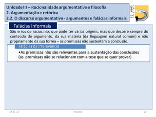Falácias informais
São erros de raciocínio, que pode ter várias origens, mas que decorre sempre do
conteúdo do argumento, da sua matéria (da linguagem natural comum) e não
propriamente da sua forma – as premissas não sustentam a conclusão.




28-11-12                            Filosofia                               22
 