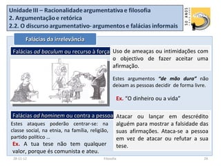 Falácias da irrelevância

Falácias ad baculum ou recurso à força Uso de ameaças ou intimidações com
                                       o objectivo de fazer aceitar uma
                                       afirmação.

                                            Estes argumentos “de mão dura” não
                                            deixam as pessoas decidir de forma livre.

                                              Ex. “O dinheiro ou a vida”

 Falácias ad hominem ou contra a pessoa Atacar ou lançar em descrédito
Estes ataques poderão centrar-se: na alguém para mostrar a falsidade das
classe social, na etnia, na família, religião, suas afirmações. Ataca-se a pessoa
partido político …                             em vez de atacar ou refutar a sua
 Ex. A tua tese não tem qualquer               tese.
 valor, porque és comunista e ateu.
28-11-12                              Filosofia                                    24
 