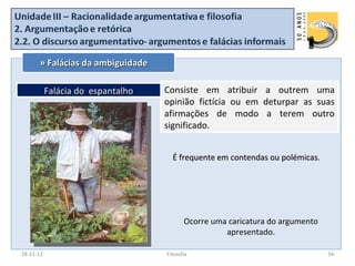 » Falácias da ambiguidade

           Falácia do espantalho   Consiste em atribuir a outrem uma
                                   opinião fictícia ou em deturpar as suas
                                   afirmações de modo a terem outro
                                   significado.


                                     É frequente em contendas ou polémicas.




                                          Ocorre uma caricatura do argumento
                                                    apresentado.

28-11-12                           Filosofia                                   34
 
