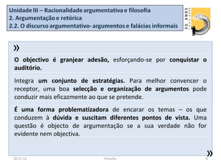 »
O objectivo é granjear adesão, esforçando-se por conquistar o
auditório.
Integra um conjunto de estratégias. Para melhor convencer o
receptor, uma boa selecção e organização de argumentos pode
conduzir mais eficazmente ao que se pretende.
É uma forma problematizadora de encarar os temas – os que
conduzem à dúvida e suscitam diferentes pontos de vista. Uma
questão é objecto de argumentação se a sua verdade não for
evidente nem objectiva.


28-11-12                    Filosofia
                                                            »
                                                            8
 