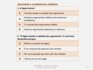 SELECIONE A ALTERNATIVA CORRETA
1. A lógica formal:

 A     Permite avaliar a verdade dos argumentos
       Estuda os argumentos válidos com premissas
 B
       verdadeiras
 C     É o estudo dos argumentos válidos

 D     Avalia os argumentos dedutivos e indutivos

2. “A lógica estuda a validade dos argumentos” é uma frase
declarativa porque:
 A     Define o conceito de lógica

 B     É um conjunto de palavras com sentido

 C     Faz uma asserção que tem valor de verdade

 D     Afirma em vez de negar

                  ARGUMENTOS FORMAIS E INFORMAIS -
                                                             12
                     REVISÃO - EXERCÍCIOS - ESDJII
 