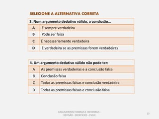 SELECIONE A ALTERNATIVA CORRETA
3. Num argumento dedutivo válido, a conclusão…
 A    É sempre verdadeira
 B    Pode ser falsa
 C    É necessariamente verdadeira
 D    É verdadeira se as premissas forem verdadeiras


4. Um argumento dedutivo válido não pode ter:
 A    As premissas verdadeiras e a conclusão falsa
 B    Conclusão falsa
 C    Todas as premissas falsas e conclusão verdadeira
 D    Todas as premissas falsas e conclusão falsa




                ARGUMENTOS FORMAIS E INFORMAIS -
                                                         13
                   REVISÃO - EXERCÍCIOS - ESDJII
 