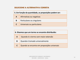 SELECIONE A ALTERNATIVA CORRETA

5. Em função da quantidade, as proposições podem ser:

 A     Afirmativas ou negativas
 B     Particulares ou singulares
 C     Universais ou particulares


6. Dizemos que um termo se encontra distribuído:

  A    Quando é o termo com maior extensão

  B    Quando é tomado universalmente

  C    Quando se encontra em proposições universais




                 ARGUMENTOS FORMAIS E INFORMAIS -
                                                        14
                    REVISÃO - EXERCÍCIOS - ESDJII
 