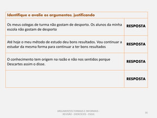 Identifique e avalie os argumentos, justificando

Os meus colegas de turma não gostam de desporto. Os alunos da minha    RESPOSTA
escola não gostam de desporto


Até hoje o meu método de estudo deu bons resultados. Vou continuar a
                                                                       RESPOSTA
estudar da mesma forma para continuar a ter bons resultados


O conhecimento tem origem na razão e não nos sentidos porque
                                                                       RESPOSTA
Descartes assim o disse.


                                                                       RESPOSTA




                             ARGUMENTOS FORMAIS E INFORMAIS -
                                                                              16
                                REVISÃO - EXERCÍCIOS - ESDJII
 