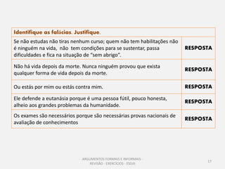Identifique as falácias. Justifique.
Se não estudas não tiras nenhum curso; quem não tem habilitações não
é ninguém na vida, não tem condições para se sustentar, passa          RESPOSTA
dificuldades e fica na situação de “sem abrigo”.

Não há vida depois da morte. Nunca ninguém provou que exista
                                                                       RESPOSTA
qualquer forma de vida depois da morte.

Ou estás por mim ou estás contra mim.                                  RESPOSTA

Ele defende a eutanásia porque é uma pessoa fútil, pouco honesta,
                                                                       RESPOSTA
alheio aos grandes problemas da humanidade.
Os exames são necessários porque são necessárias provas nacionais de
                                                                       RESPOSTA
avaliação de conhecimentos




                             ARGUMENTOS FORMAIS E INFORMAIS -
                                                                             17
                                REVISÃO - EXERCÍCIOS - ESDJII
 