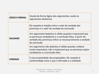 Estudo da forma lógica dos argumentos; avalia os
LÓGICA FORMAL
                argumentos dedutivos.

                Diz respeito à relação entre o valor de verdade das
                premissas e o valor de verdade da conclusão

                Um argumento dedutivo é válido quando é impossível que
                as premissas verdadeiras e a conclusão falsa. A partir da
VALIDADE
                verdade das premissas infere-se necessariamente a verdade
                da conclusão
                Um argumento não dedutivo é válido quando, embora
                muito improvável, não é impossível que as premissas sejam
                verdadeiras e a conclusão falsa

                É uma propriedade das proposições. Diz respeito à
VERDADE
                conformidade entre o que é afirmado e a realidade


                      ARGUMENTOS FORMAIS E INFORMAIS -
                                                                            2
                         REVISÃO - EXERCÍCIOS - ESDJII
 
