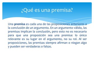 ¿Qué es una premisa?

Una premisa es cada una de las proposiciones anteriores a
la conclusión de un argumento. En un argumento válido, las
premisas implican la conclusión, pero esto no es necesario
para que una proposición sea una premisa: lo único
relevante es su lugar en el argumento, no su rol. Al ser
proposiciones, las premisas siempre afirman o niegan algo
y pueden ser verdaderas o falsas.
 