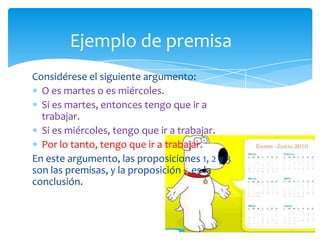 Ejemplo de premisa
Considérese el siguiente argumento:
  O es martes o es miércoles.
  Si es martes, entonces tengo que ir a
  trabajar.
  Si es miércoles, tengo que ir a trabajar.
  Por lo tanto, tengo que ir a trabajar.
En este argumento, las proposiciones 1, 2 y 3
son las premisas, y la proposición 4 es la
conclusión.
 