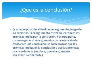 ¿Que es la conclusión?


Es una proposición al final de un argumento, luego de
las premisas. Si el argumento es válido, entonces las
premisas implicarán la conclusión. Por otra parte,
como en general se argumenta con la intención de
establecer una conclusión, se suele buscar que las
premisas impliquen la conclusión y que las premisas
sean verdaderas (es decir, que el argumento
sea sólido o coherente).
 