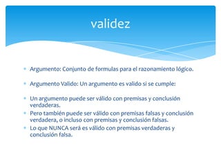 validez


Argumento: Conjunto de formulas para el razonamiento lógico.

Argumento Valido: Un argumento es valido si se cumple:

Un argumento puede ser válido con premisas y conclusión
verdaderas.
Pero también puede ser válido con premisas falsas y conclusión
verdadera, o incluso con premisas y conclusión falsas.
Lo que NUNCA será es válido con premisas verdaderas y
conclusión falsa.
 