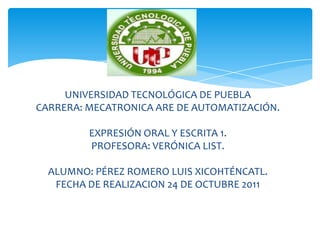 UNIVERSIDAD TECNOLÓGICA DE PUEBLA
CARRERA: MECATRONICA ARE DE AUTOMATIZACIÓN.

         EXPRESIÓN ORAL Y ESCRITA 1.
         PROFESORA: VERÓNICA LIST.

  ALUMNO: PÉREZ ROMERO LUIS XICOHTÉNCATL.
   FECHA DE REALIZACION 24 DE OCTUBRE 2011
 