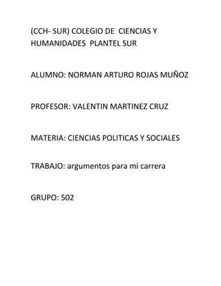 (CCH- SUR) COLEGIO DE CIENCIAS Y
HUMANIDADES PLANTEL SUR


ALUMNO: NORMAN ARTURO ROJAS MUÑOZ


PROFESOR: VALENTIN MARTINEZ CRUZ


MATERIA: CIENCIAS POLITICAS Y SOCIALES


TRABAJO: argumentos para mi carrera


GRUPO: 502
 