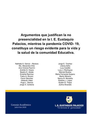 Argumentos que justifican la no
presencialidad en la I. E. Eustaquio
Palacios, mientras la pandemia COVID- 19,
constituya un riesgo evidente para la vida y
la salud de la comunidad Educativa.
Nathalia A. García – Rectora
Ma. Alexandra Ortiz
Ana Victoria Pazmín
Andrés G. Hoyos
Beatriz E. Alzate
Emérita Ramírez
Fabio A. Rincón
Fanor Sánchez
Gildardo Vélez
Hugo L. Ramos
Jorge A. Cardona
Jorge E. Trochez
Liliana Zafra
Lucy Castillo
Lucy J. Rodríguez
Marcial Álvarez
Maria Fernanda Quijano
Martin Moreno
Nancy R. Montaña
Roberto J. López
Rubén D. Trejos
Zulma Alvarado
Consejo Académico
Julio 8 de 2020
 