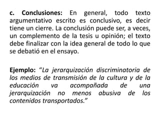 c. Conclusiones: En general, todo texto
argumentativo escrito es conclusivo, es decir
tiene un cierre. La conclusión puede ser, a veces,
un complemento de la tesis u opinión; el texto
debe finalizar con la idea general de todo lo que
se debatió en el ensayo.
Ejemplo: “La jerarquización discriminatoria de
los medios de transmisión de la cultura y de la
educación va acompañada de una
jerarquización no menos abusiva de los
contenidos transportados.”
 