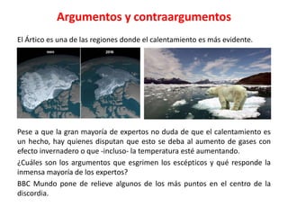 Argumentos y contraargumentos
El Ártico es una de las regiones donde el calentamiento es más evidente.
Pese a que la gran mayoría de expertos no duda de que el calentamiento es
un hecho, hay quienes disputan que esto se deba al aumento de gases con
efecto invernadero o que -incluso- la temperatura esté aumentando.
¿Cuáles son los argumentos que esgrimen los escépticos y qué responde la
inmensa mayoría de los expertos?
BBC Mundo pone de relieve algunos de los más puntos en el centro de la
discordia.
 