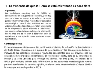 1. La evidencia de que la Tierra se está calentando es poco clara
Contraargumento
El calentamiento es inequívoco. Las mediciones oceánicas, la reducción de los glaciares y
del hielo ártico, el cambio en el patrón de las estaciones y las diferentes mediciones –
incluyendo las satelitales- muestran resultados consistentes con los provistos por las
estaciones meteorológicas superficiales. El “efecto isla” existe, pero es su influencia es
menor y se la ha utilizado para corregir los cálculos. Por otra parte, los análisis de la
NASA, por ejemplo, utilizan sólo información de las estaciones meteorológicas rurales
para ver tendencias. La tendencia global, es de un calentamiento de 0,8ºC desde 1900 y
la mayor parte tuvo lugar desde 1979.
Argumento
Las mediciones muestran que ha habido un
calentamiento en la superficie de la Tierra, pero hay
muchos errores en cuanto a los valores. La mayor
parte de la información fue recabada por estaciones
meteorológicas superficiales, ubicadas en centros
urbanos. Cuando estas estaciones notan un aumento
en la temperatura, están midiendo el “efecto isla”
que ocurre en las ciudades. Además, la información
que va más allá de los cien o doscientos años es
aproximada y por lo tanto puede contener errores
significativos.
 