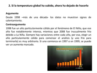 2. Si la temperatura global ha subido, ahora ha dejado de hacerlo
Argumento
Desde 1998 –más de una década- los datos no muestran signos de
calentamiento.
Contraargumento
1998 fue un año particularmente cálido por el fenómeno de El Niño, que ese
año fue notablemente intenso, mientras que 2008 fue inusualmente frío
debido a La Niña. Siempre hay variaciones entre cada año, por eso, elegir un
año particularmente cálido para comenzar el análisis (y uno frío para
terminarlo) es muy arbitrario. Si uno comienza en 1997 o en 1999, se puede
ver un aumento marcado.
 