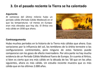 3. En el pasado reciente la Tierra se ha calentado
Contraargumento
Hubo muchos períodos en la historia de la Tierra más cálidos que ahora. Esas
variaciones por la influencia del sol, los temblores de la órbita terrestre o las
configuraciones continentales, pero ninguno de estos factores puede
compararse con los gases de efecto invernadero. Por otra parte no hay mucha
evidencia de un Período Cálido Medieval fuera de Europa. En cuanto al Ártico,
si bien es cierto que era más cálido en la década de los '30 que en los años
siguientes, ahora es más cálido. Un estudio reciente muestra que es más
cálido que en los últimos 2.000 años.
Argumento
Al comienzo del último milenio hubo un
período cálido (Período Cálido Medieval) en el
que las temperaturas –al menos en Europa-
eran más elevadas que hoy día. El Ártico era
más cálido en 1930 que ahora.
 