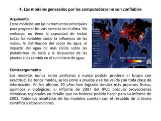 4. Los modelos generados por las computadoras no son confiables
Contraargumento
Los modelos nunca serán perfectos y nunca podrán predecir el futuro con
exactitud. De todos modos, se los pone a prueba y se los valida con toda clase de
información. En los últimos 20 años han logrado simular más procesos físicos,
químicos y biológicos. El informe de 2007 del IPCC produjo proyecciones
climáticas regionales en detalle que no hubiese podido hacer para su informe de
2001. Todos los resultados de los modelos cuentan con el respaldo de la teoría
científica y observaciones.
Argumento
Estos modelos son las herramientas principales
para proyectar futuros cambios en el clima. Sin
embargo, no tiene la capacidad de incluir
todas las variables como la influencia de las
nubes, la distribución del vapor de agua, el
impacto del agua de más cálida sobre las
plataformas de hielo y la respuestas de las
plantas a los cambio en el suministro de agua.
 