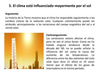 5. El clima está influenciado mayormente por el sol
Argumento
La historia de la Tierra muestra que el clima ha respondido regularmente a los
cambios cíclicos de la radiación solar. Cualquier calentamiento puede ser
atribuido -principalmente- a las variaciones del campo magnético del sol y al
viento solar.
Contraargumento
Las variaciones solares afectan el clima,
pero no son el único factor. Como no ha
habido ninguna tendencia desde la
década del '60, no se puede señalar la
influencia del sol como la causa del
aumento de las temperaturas. La
diferencia entre los dos extremos del ciclo
solar (que dura 11 años) es 10 veces
menor que el efecto de los gases de
invernadero en el mismo período.
 