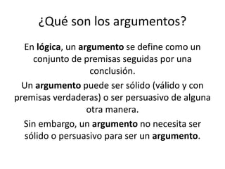 ¿Qué son los argumentos?
En lógica, un argumento se define como un
conjunto de premisas seguidas por una
conclusión.​
Un argumento puede ser sólido (válido y con
premisas verdaderas) o ser persuasivo de alguna
otra manera.​
Sin embargo, un argumento no necesita ser
sólido o persuasivo para ser un argumento.
 