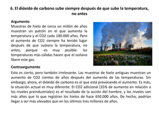 6. El dióxido de carbono sube siempre después de que sube la temperatura,
no antes
Contraargumento
Esto es cierto, pero también irrelevante. Las muestras de hielo antiguas muestran un
aumento de CO2 cientos de años después del aumento de las temperaturas. Sin
embargo, ahora, el dióxido de carbono es el que está provocando el aumento. Es más,
la situación actual es muy diferente. El CO2 adicional (35% de aumento en relación a
los niveles preindustriales) es el resultado de la acción del hombre, y los niveles son
más altos que lo que registran los hielos de hace 650.000 años. De hecho, podrían
llegar a ser más elevados que en los últimos tres millones de años.
Argumento
Muestras de hielo de cerca un millón de años
muestran un patrón en el que aumenta la
temperatura y el CO2 cada 100.000 años. Pero
el aumento de CO2 siempre ha tenido lugar
después de que subiera la temperatura, no
antes, porque -es muy posible- las
temperaturas más cálidas hacen que el océano
libere este gas.
 