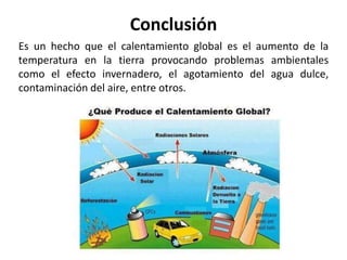 Conclusión
Es un hecho que el calentamiento global es el aumento de la
temperatura en la tierra provocando problemas ambientales
como el efecto invernadero, el agotamiento del agua dulce,
contaminación del aire, entre otros.
 