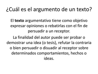 ¿Cuál es el argumento de un texto?
El texto argumentativo tiene como objetivo
expresar opiniones o rebatirlas con el fin de
persuadir a un receptor.
La finalidad del autor puede ser probar o
demostrar una idea (o tesis), refutar la contraria
o bien persuadir o disuadir al receptor sobre
determinados comportamientos, hechos o
ideas.
 