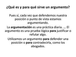 ¿Qué es y para qué sirve un argumento?
Pues sí, cada vez que defendemos nuestra
posición o punto de vista estamos
argumentando.
La argumentación es una práctica diaria. ... El
argumento es una prueba lógica para justificar o
refutar algo.
Utilizamos un argumento para defender una
posición o para contradecirla, como los
abogados.
 