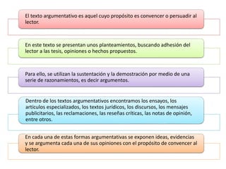 El texto argumentativo es aquel cuyo propósito es convencer o persuadir al
lector.
En este texto se presentan unos planteamientos, buscando adhesión del
lector a las tesis, opiniones o hechos propuestos.
Para ello, se utilizan la sustentación y la demostración por medio de una
serie de razonamientos, es decir argumentos.
Dentro de los textos argumentativos encontramos los ensayos, los
artículos especializados, los textos jurídicos, los discursos, los mensajes
publicitarios, las reclamaciones, las reseñas críticas, las notas de opinión,
entre otros.
En cada una de estas formas argumentativas se exponen ideas, evidencias
y se argumenta cada una de sus opiniones con el propósito de convencer al
lector.
 