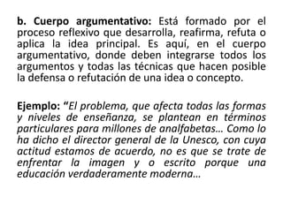 b. Cuerpo argumentativo: Está formado por el
proceso reflexivo que desarrolla, reafirma, refuta o
aplica la idea principal. Es aquí, en el cuerpo
argumentativo, donde deben integrarse todos los
argumentos y todas las técnicas que hacen posible
la defensa o refutación de una idea o concepto.
Ejemplo: “El problema, que afecta todas las formas
y niveles de enseñanza, se plantean en términos
particulares para millones de analfabetas… Como lo
ha dicho el director general de la Unesco, con cuya
actitud estamos de acuerdo, no es que se trate de
enfrentar la imagen y o escrito porque una
educación verdaderamente moderna…
 