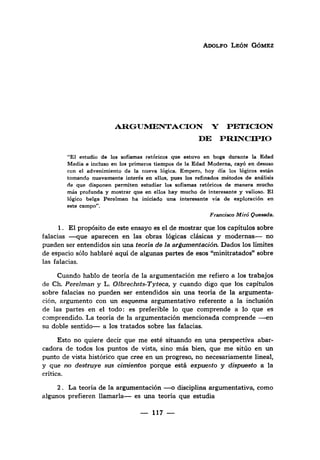 ADOLFO LEÓN GÓMEZ
ARGUMENTACION y
DE
PETICION
PRINCIPIO
"El estudio de los sofismas retóricos que estuvo en boga durante la Edad
Media e incluso en los primeros tiempos de la Edad Moderna, cayó en desuso
con el advenimiento de la nueva lógica. Empero, hoy día los lógicos están
tomando nuevamente interés en ellos, pues los refinados métodos de análisis
de que disponen permiten estudiar los sofismas retóricos de manera mucho
más profunda y mostrar que en ellos hay mucho de interesante y valioso. El
lógico belga Perelman ha iniciado una interesante vía de exploración en
este campo".
Francisco Miró Quesada.
1. El propósito de·este ensayo es el de mostrar que los capítulos sobre
falacias -que aparecen en las obras lógicas clásicas y modernas-no
pueden ser entendidos sin una teoría de la ar~umentación. Dados los límites
de espacio sólo hablaré aquí de algunas partes de esos "minitratados" sobre
las falacias.
Cuando hablo de teoría de la argumentación me refiero a los trabajos
de Ch. Perelman y L. 01brechsts-Tyteca, y cuando digo que los capítulos
sobre falacias no pueden ser entendidos sin una teoría de la argumenta-
ción, argumento con un esquem·a argumentativo referente a la inclusión
de las partes en el todo: es preferible 10 que comprende a 10 que es
comprendido. La teoría de la argumentación mencionada comprende -en
su doble sentido- a los tratados sobre las falacias.
Esto no quiere decir que me esté situando en una perspectiva abar-
cadora de todos los puntos de vista, sino más bien, que me sitúo en un
punto de vista histórico que cree en un progreso, no necesariamente lineal,
y que no destruye sus cimientos porque está expuesto y dispuesto a la
crítica.
2. La teoría de la argumentación -o disciplina argumentativa, como
algunos prefieren llamarla- es una teoría que estudia
- 117-
 