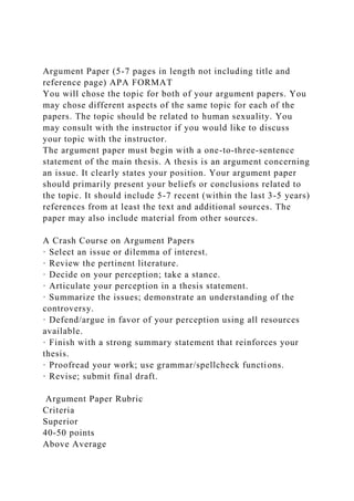 Argument Paper (5-7 pages in length not including title and
reference page) APA FORMAT
You will chose the topic for both of your argument papers. You
may chose different aspects of the same topic for each of the
papers. The topic should be related to human sexuality. You
may consult with the instructor if you would like to discuss
your topic with the instructor.
The argument paper must begin with a one-to-three-sentence
statement of the main thesis. A thesis is an argument concerning
an issue. It clearly states your position. Your argument paper
should primarily present your beliefs or conclusions related to
the topic. It should include 5-7 recent (within the last 3-5 years)
references from at least the text and additional sources. The
paper may also include material from other sources.
A Crash Course on Argument Papers
· Select an issue or dilemma of interest.
· Review the pertinent literature.
· Decide on your perception; take a stance.
· Articulate your perception in a thesis statement.
· Summarize the issues; demonstrate an understanding of the
controversy.
· Defend/argue in favor of your perception using all resources
available.
· Finish with a strong summary statement that reinforces your
thesis.
· Proofread your work; use grammar/spellcheck functions.
· Revise; submit final draft.
Argument Paper Rubric
Criteria
Superior
40-50 points
Above Average
 