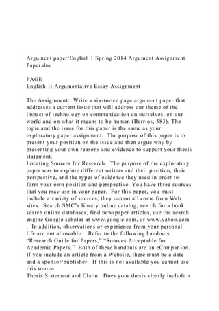 Argument paper/English 1 Spring 2014 Argument Assignment
Paper.doc
PAGE
English 1: Argumentative Essay Assignment
The Assignment: Write a six-to-ten page argument paper that
addresses a current issue that will address our theme of the
impact of technology on communication on ourselves, on our
world and on what it means to be human (Barrios, 583). The
topic and the issue for this paper is the same as your
exploratory paper assignment. The purpose of this paper is to
present your position on the issue and then argue why by
presenting your own reasons and evidence to support your thesis
statement.
Locating Sources for Research. The purpose of the exploratory
paper was to explore different writers and their position, their
perspective, and the types of evidence they used in order to
form your own position and perspective. You have three sources
that you may use in your paper. For this paper, you must
include a variety of sources; they cannot all come from Web
sites. Search SMC’s library online catalog, search for a book,
search online databases, find newspaper articles, use the search
engine Google scholar at www.google.com, or www.yahoo.com
. In addition, observations or experience from your personal
life are not allowable. Refer to the following handouts:
“Research Guide for Papers,” “Sources Acceptable for
Academic Papers.” Both of these handouts are on eCompanion.
If you include an article from a Website, there must be a date
and a sponsor/publisher. If this is not available you cannot use
this source.
Thesis Statement and Claim: Does your thesis clearly include a
 