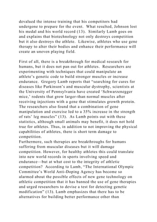 devalued the intense training that his competitors had
undergone to prepare for the event. What resulted, Johnson lost
his medal and his world record (13). Similarly Lamb goes on
and explains that biotechnology not only destroys competition
but it also destroys the athlete. Likewise, athletes who use gene
therapy to alter their bodies and enhance their performance will
create an uneven playing field.
First of all, there is a breakthrough for medical research for
humans, but it does not pan out for athletes. Researchers are
experimenting with techniques that could manipulate an
athlete’s genetic code to build stronger muscles or increase
endurance. Gregory Lamb reports that “searching for cures for
diseases like Parkinson’s and muscular dystrophy, scientists at
the University of Pennsylvania have created ‘Schwarzenegger
mice,’ rodents that grow larger-than normal muscles after
receiving injections with a gene that stimulates growth protein.
The researchers also found that a combination of gene
manipulation and exercise led to a 35% increase in the strength
of rats’ leg muscles” (13). As Lamb points out with these
statistics, although small animals may benefit, it does not hold
true for athletes. Thus, in addition to not improving the physical
capabilities of athletes, there is short term damage to
competition.
Furthermore, such therapies are breakthroughs for humans
suffering from muscular diseases but it will damage
competition. However, for healthy athletes this could translate
into new world records in sports involving speed and
endurance—but at what cost to the integrity of athletic
competition? According to Lamb, “The International Olympic
Committee’s World Anti-Doping Agency has become so
alarmed about the possible effects of new gene technology on
athletic competition that it has banned the use of gene therapies
and urged researchers to devise a test for detecting genetic
modification” (13). Lamb emphasizes that there has to be
alternatives for building better performance other than
 