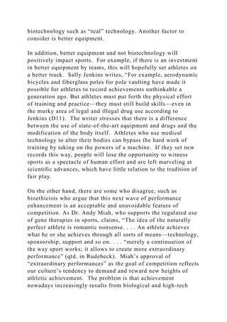 biotechnology such as “real” technology. Another factor to
consider is better equipment.
In addition, better equipment and not biotechnology will
positively impact sports. For example, if there is an investment
in better equipment by teams, this will hopefully set athletes on
a better track. Sally Jenkins writes, “For example, aerodynamic
bicycles and fiberglass poles for pole vaulting have made it
possible for athletes to record achievements unthinkable a
generation ago. But athletes must put forth the physical effort
of training and practice—they must still build skills—even in
the murky area of legal and illegal drug use according to
Jenkins (D11). The writer stresses that there is a difference
between the use of state-of-the-art equipment and drugs and the
modification of the body itself. Athletes who use medical
technology to alter their bodies can bypass the hard work of
training by taking on the powers of a machine. If they set new
records this way, people will lose the opportunity to witness
sports as a spectacle of human effort and are left marveling at
scientific advances, which have little relation to the tradition of
fair play.
On the other hand, there are some who disagree, such as
bioethicists who argue that this next wave of performance
enhancement is an acceptable and unavoidable feature of
competition. As Dr. Andy Miah, who supports the regulated use
of gene therapies in sports, claims, “The idea of the naturally
perfect athlete is romantic nonsense. . . . An athlete achieves
what he or she achieves through all sorts of means—technology,
sponsorship, support and so on. . . . “merely a continuation of
the way sport works; it allows to create more extraordinary
performance” (qtd. in Rudebeck). Miah’s approval of
“extraordinary performances” as the goal of competition reflects
our culture’s tendency to demand and reward new heights of
athletic achievement. The problem is that achievement
nowadays increasingly results from biological and high-tech
 