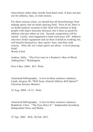 intervention rather than strictly from hard work. It does not pan
out for athletes, fans, or club owners.
For these reasons alone, we should ban all biotechnology from
making sports into an unfair playing field. First of all, there is
no doubt medical research in this field will continue to help
people with major muscular diseases, but it does no good for
athletes who put others at risk. Second, competition will be
ruined. Lastly, what happened to hard work pays off? Athletes
who have better equipment and set their d mind on working out,
will benefit themselves, their sports’ fans, and their club
owners. After all, isn’t what sports are about—a level playing
field?
Works Cited
Jenkins, Sally. “The First item in a Pandora’s Box of Moral
Ambiguities.” Washington
Post 4 Dec. 2004: D11. Print.
Annotated bibliography: A two-to-three sentence summary.
Lamb, Gregory M. “Will Gene-Altered Athletes Kill Sports?”
Christian Science Monitor
23 Aug. 2004: 12-13. Print.
Annotated bibliography: A two-to-three sentence summary
Rudebeck, Clare. “The Eyes Have It.” Independent [London].
Independent News and Media,
27 Apr. 2005. Web. 28 Feb. 2011.
 