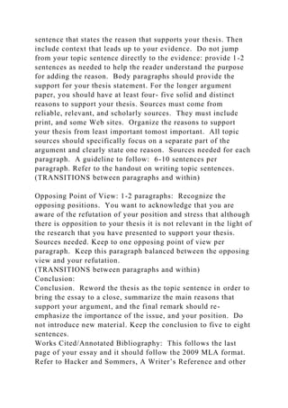 sentence that states the reason that supports your thesis. Then
include context that leads up to your evidence. Do not jump
from your topic sentence directly to the evidence: provide 1-2
sentences as needed to help the reader understand the purpose
for adding the reason. Body paragraphs should provide the
support for your thesis statement. For the longer argument
paper, you should have at least four- five solid and distinct
reasons to support your thesis. Sources must come from
reliable, relevant, and scholarly sources. They must include
print, and some Web sites. Organize the reasons to support
your thesis from least important tomost important. All topic
sources should specifically focus on a separate part of the
argument and clearly state one reason. Sources needed for each
paragraph. A guideline to follow: 6-10 sentences per
paragraph. Refer to the handout on writing topic sentences.
(TRANSITIONS between paragraphs and within)
Opposing Point of View: 1-2 paragraphs: Recognize the
opposing positions. You want to acknowledge that you are
aware of the refutation of your position and stress that although
there is opposition to your thesis it is not relevant in the light of
the research that you have presented to support your thesis.
Sources needed. Keep to one opposing point of view per
paragraph. Keep this paragraph balanced between the opposing
view and your refutation.
(TRANSITIONS between paragraphs and within)
Conclusion:
Conclusion. Reword the thesis as the topic sentence in order to
bring the essay to a close, summarize the main reasons that
support your argument, and the final remark should re-
emphasize the importance of the issue, and your position. Do
not introduce new material. Keep the conclusion to five to eight
sentences.
Works Cited/Annotated Bibliography: This follows the last
page of your essay and it should follow the 2009 MLA format.
Refer to Hacker and Sommers, A Writer’s Reference and other
 