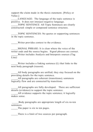 support the claim made in the thesis statement. [Policy or
Value.]
_____LANGUAGE: The language of the topic sentence is
positive. It does not interject negative language.
_____TOPIC SENTENCE: All Topic Sentences are clearly
constructed: simple or compound sentence structure.
_____TOPIC SENTENCES: No quotes or supporting sentences
in the topic sentence.
_____Writer provides context to the evidence.
_____SIGNAL PHRASE: It is clear where the voice of the
writer ends and the source begins. Signal phrases are correct.
_____Writer includes Analysis and Interprets sources (Tag
Line)
_____Writer includes a linking sentence (L) that links to the
next body paragraph (reason).
_____All body paragraphs are unified; they stay focused on the
providing details for the topic sentence.
_____All paragraphs are coherent (transitions); sentences
logically flow and are connected by transitions
_____All paragraphs are fully developed. There are sufficient
details (evidence) to support the topic sentence.
_____All evidence supports the topic sentence; it logically
makes sense.
_____Body paragraphs are appropriate length of six-to-ten
sentences.
_____The paper is six to ten pages.
_____There is a limit of two sources per paragraph.
 