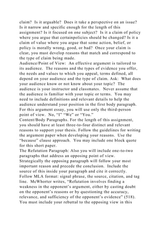 claim? Is it arguable? Does it take a perspective on an issue?
Is it narrow and specific enough for the length of this
assignment? Is it focused on one subject? Is it a claim of policy
where you argue that certainpolicies should be changed? Is it a
claim of value where you argue that some action, belief, or
policy is morally wrong, good, or bad? Once your claim is
clear, you must develop reasons that match and correspond to
the type of claim being made.
Audience/Point of View: An effective argument is tailored to
its audience. The reasons and the types of evidence you offer,
the needs and values to which you appeal, terms defined, all
depend on your audience and the type of claim. Ask: What does
your audience know or not know about your topic? The
audience is your instructor and classmates. Never assume that
the audience is familiar with your topic or terms. You may
need to include definitions and relevant details to help the
audience understand your position in the first body paragraph.
For this argument essay, you will use only the third-person
point of view. No, “I” “We” or “You.”
Content/Body Paragraphs. For the length of this assignment,
you should have at least three-to-four distinct and relevant
reasons to support your thesis. Follow the guidelines for writing
the argument paper when developing your reasons. Use the
“because” clause approach. You may include one block quote
for this short paper.
The Refutation Paragraph: Also you will include one-to-two
paragraphs that address an opposing point of view.
Strategically the opposing paragraph will follow your most
important reason and precede the conclusion. Include the
source of this inside your paragraph and cite it correctly.
Follow MLA format: signal phrase, the source, citation, and tag
line. McWhorter writes, “Refutation involves finding a
weakness in the opponent’s argument, either by casting doubt
on the opponent’s reasons or by questioning the accuracy,
relevance, and sufficiency of the opponent’s evidence” (518).
You must include your rebuttal to the opposing view in this
 