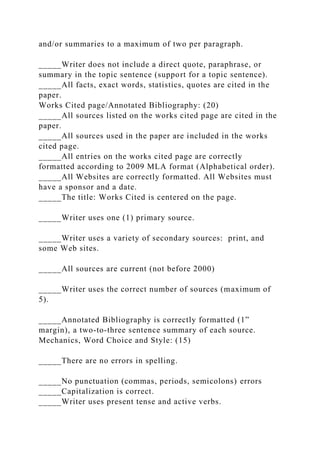 and/or summaries to a maximum of two per paragraph.
_____Writer does not include a direct quote, paraphrase, or
summary in the topic sentence (support for a topic sentence).
_____All facts, exact words, statistics, quotes are cited in the
paper.
Works Cited page/Annotated Bibliography: (20)
_____All sources listed on the works cited page are cited in the
paper.
_____All sources used in the paper are included in the works
cited page.
_____All entries on the works cited page are correctly
formatted according to 2009 MLA format (Alphabetical order).
_____All Websites are correctly formatted. All Websites must
have a sponsor and a date.
_____The title: Works Cited is centered on the page.
_____Writer uses one (1) primary source.
_____Writer uses a variety of secondary sources: print, and
some Web sites.
_____All sources are current (not before 2000)
_____Writer uses the correct number of sources (maximum of
5).
_____Annotated Bibliography is correctly formatted (1”
margin), a two-to-three sentence summary of each source.
Mechanics, Word Choice and Style: (15)
_____There are no errors in spelling.
_____No punctuation (commas, periods, semicolons) errors
_____Capitalization is correct.
_____Writer uses present tense and active verbs.
 
