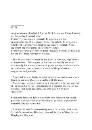 __________
(210)
Argument paper/English 1 Spring 2014 Argument Paper Primary
vs. Seconday Research.doc
Primary vs. secondary research. In determining the
appropriateness of a resource, it may be helpful to determine
whether it is primary research or secondary research. Your
argument paper requires one primary source.
Primary research presents original research methods or findings
for the first time. Examples include:
· This is your own research in the form of surveys, experiments,
or interviews. These types of sources are usually not used
exclusively for a student research paper but are combined with
several other types of research sources like professional
magazines and journals.
· A journal article, book, or other publication that presents new
findings and new theories, usually with the data.
· A newspaper account written by a journalist who was present
at the event he or she is describing is a primary source (an eye-
witness, first-hand account), and may also be primary
"research"
Secondary research does not present new research but rather
provides a compilation or evaluation of previously presented
material. Examples include:
· A scientific article summarizing research or data, such as in
Scientific American, Discover, Annual Review of Genetics, or
Bioglogical Reviews
 