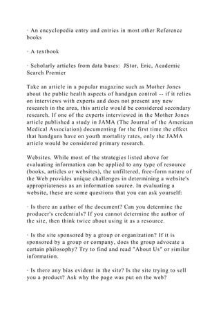 · An encyclopedia entry and entries in most other Reference
books
· A textbook
· Scholarly articles from data bases: JStor, Eric, Academic
Search Premier
Take an article in a popular magazine such as Mother Jones
about the public health aspects of handgun control -- if it relies
on interviews with experts and does not present any new
research in the area, this article would be considered secondary
research. If one of the experts interviewed in the Mother Jones
article published a study in JAMA (The Journal of the American
Medical Association) documenting for the first time the effect
that handguns have on youth mortality rates, only the JAMA
article would be considered primary research.
Websites. While most of the strategies listed above for
evaluating information can be applied to any type of resource
(books, articles or websites), the unfiltered, free-form nature of
the Web provides unique challenges in determining a website's
appropriateness as an information source. In evaluating a
website, these are some questions that you can ask yourself:
· Is there an author of the document? Can you determine the
producer's credentials? If you cannot determine the author of
the site, then think twice about using it as a resource.
· Is the site sponsored by a group or organization? If it is
sponsored by a group or company, does the group advocate a
certain philosophy? Try to find and read "About Us" or similar
information.
· Is there any bias evident in the site? Is the site trying to sell
you a product? Ask why the page was put on the web?
 
