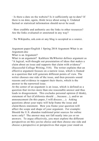 · Is there a date on the website? Is it sufficiently up-to-date? If
there is no date, again, think twice about using it. Undated
factual or statistical information should never be used.
· How credible and authentic are the links to other resources?
Are the links evaluated or annotated in any way?
· No Wikipedia, ask.com or any blog is accepted as a source.
Argument paper/English 1 Spring 2014 Argument What is an
Argument.doc
What is an Argument?
What is an argument? Kathleen McWhorter defines argument as
“A logical, well-thought out presentation of ideas that makes a
claim about an issue and supports that claim with evidence”
(Successful College Writing, 514). The writer explains that an
effective argument focuses on a narrow issue, which is framed
as a question that will generate different points of view. The
writer chooses one side of the issue, and then presents sound
reasons and evidence to support their thesis, which is the
answer to the narrowed issue.
At the center of an argument is an issue, which is defined as a
question that invites more than one reasonable answer and thus
leads to disagreement. This excludes personal opinion (I think),
statement of fact (California should ….because…), and/or an
announcement (In this paper, I will discuss….). Asking
questions about your topic will help frame the issue and
claim/thesis statement. How you frame your question will
affect the scope and shape of your argument. For example:
Should the U.S. abandon traditional print sources for online
news only? The answer may not fall neatly into yes or no
answers. To argue effectively, you must explore the different
perspectives on this yes/no choice and then choose one side and
choose a perspective or perspectives that argue your stand on
 