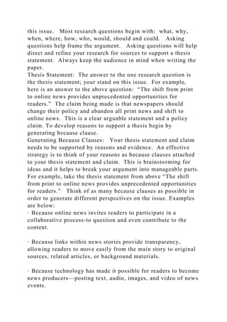 this issue. Most research questions begin with: what, why,
when, where, how, who, would, should and could. Asking
questions help frame the argument. Asking questions will help
direct and refine your research for sources to support a thesis
statement. Always keep the audience in mind when writing the
paper.
Thesis Statement: The answer to the one research question is
the thesis statement; your stand on this issue. For example,
here is an answer to the above question: “The shift from print
to online news provides unprecedented opportunities for
readers.” The claim being made is that newspapers should
change their policy and abandon all print news and shift to
online news. This is a clear arguable statement and a policy
claim. To develop reasons to support a thesis begin by
generating because clause.
Generating Because Clauses: Your thesis statement and claim
needs to be supported by reasons and evidence. An effective
strategy is to think of your reasons as because clauses attached
to your thesis statement and claim. This is brainstorming for
ideas and it helps to break your argument into manageable parts.
For example, take the thesis statement from above “The shift
from print to online news provides unprecedented opportunities
for readers.” Think of as many because clauses as possible in
order to generate different perspectives on the issue. Examples
are below:
· Because online news invites readers to participate in a
collaborative process-to question and even contribute to the
content.
· Because links within news stories provide transparency,
allowing readers to move easily from the main story to original
sources, related articles, or background materials.
· Because technology has made it possible for readers to become
news producers—posting text, audio, images, and video of news
events.
 