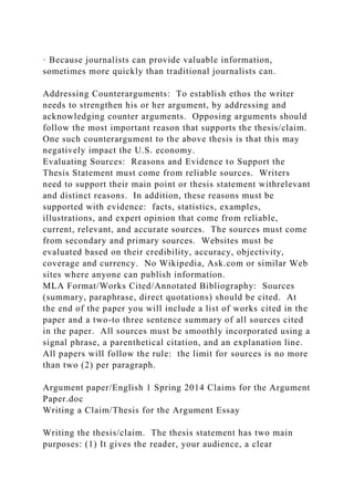 · Because journalists can provide valuable information,
sometimes more quickly than traditional journalists can.
Addressing Counterarguments: To establish ethos the writer
needs to strengthen his or her argument, by addressing and
acknowledging counter arguments. Opposing arguments should
follow the most important reason that supports the thesis/claim.
One such counterargument to the above thesis is that this may
negatively impact the U.S. economy.
Evaluating Sources: Reasons and Evidence to Support the
Thesis Statement must come from reliable sources. Writers
need to support their main point or thesis statement withrelevant
and distinct reasons. In addition, these reasons must be
supported with evidence: facts, statistics, examples,
illustrations, and expert opinion that come from reliable,
current, relevant, and accurate sources. The sources must come
from secondary and primary sources. Websites must be
evaluated based on their credibility, accuracy, objectivity,
coverage and currency. No Wikipedia, Ask.com or similar Web
sites where anyone can publish information.
MLA Format/Works Cited/Annotated Bibliography: Sources
(summary, paraphrase, direct quotations) should be cited. At
the end of the paper you will include a list of works cited in the
paper and a two-to three sentence summary of all sources cited
in the paper. All sources must be smoothly incorporated using a
signal phrase, a parenthetical citation, and an explanation line.
All papers will follow the rule: the limit for sources is no more
than two (2) per paragraph.
Argument paper/English 1 Spring 2014 Claims for the Argument
Paper.doc
Writing a Claim/Thesis for the Argument Essay
Writing the thesis/claim. The thesis statement has two main
purposes: (1) It gives the reader, your audience, a clear
 